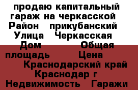 продаю капитальный гараж на черкасской › Район ­ прикубанский › Улица ­ Черкасская › Дом ­  43/1 › Общая площадь ­ 22 › Цена ­ 780 000 - Краснодарский край, Краснодар г. Недвижимость » Гаражи   